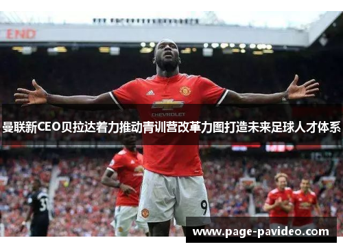 曼联新CEO贝拉达着力推动青训营改革力图打造未来足球人才体系