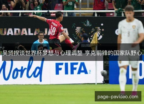 吴贤揆谈世界杯梦想与心理调整 亨克前锋的国家队野心 吴贤揆谈世界杯梦想与心理调整 亨克前锋的国家队野心